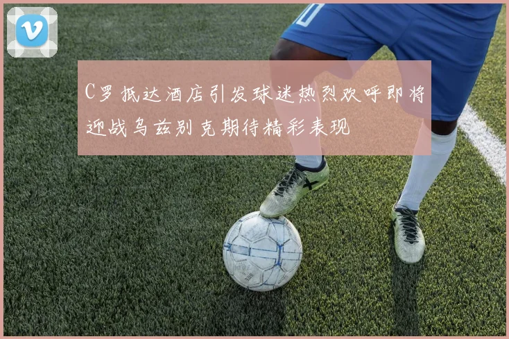 C罗抵达酒店引发球迷热烈欢呼即将迎战乌兹别克期待精彩表现