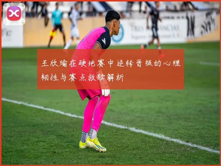 王欣瑜在硬地赛中逆转晋级的心理韧性与赛点救赎解析