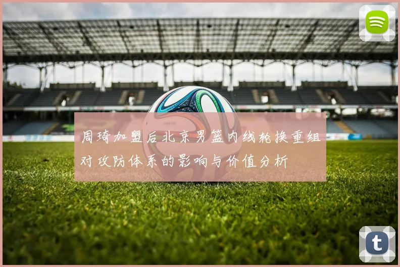 周琦加盟后北京男篮内线轮换重组对攻防体系的影响与价值分析
