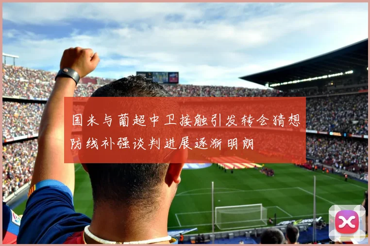 国米与葡超中卫接触引发转会猜想防线补强谈判进展逐渐明朗