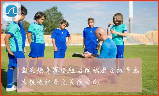 国足热身赛连胜后防线磨合细节成为教练组重点关注方向