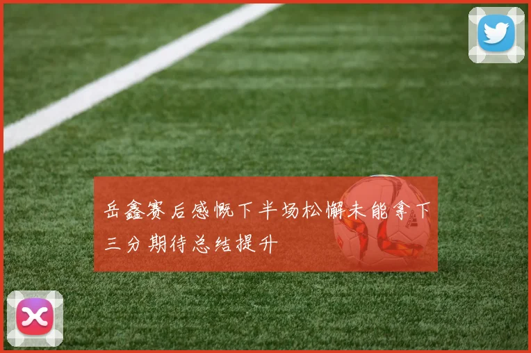 岳鑫赛后感慨下半场松懈未能拿下三分期待总结提升