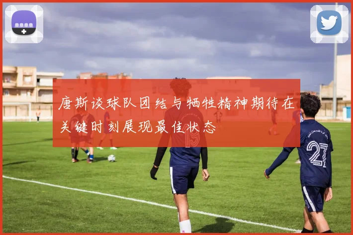 唐斯谈球队团结与牺牲精神期待在关键时刻展现最佳状态