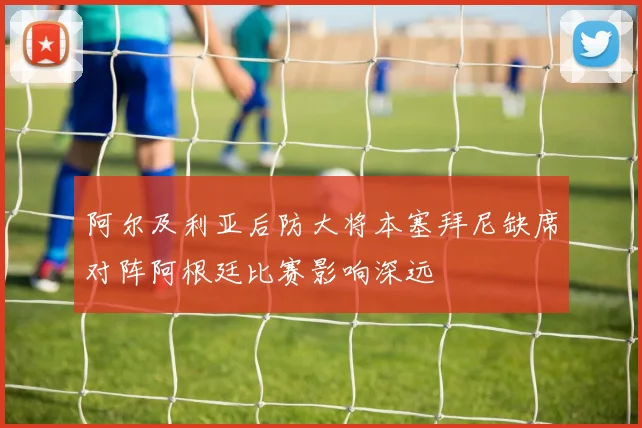 阿尔及利亚后防大将本塞拜尼缺席对阵阿根廷比赛影响深远