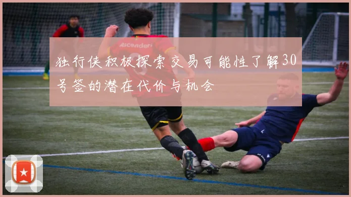 独行侠积极探索交易可能性了解30号签的潜在代价与机会