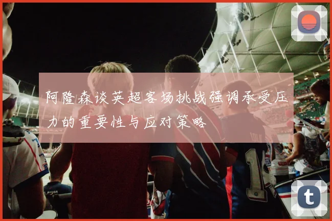 阿隆森谈英超客场挑战强调承受压力的重要性与应对策略