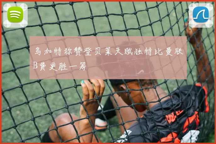 乌加特称赞登贝莱天赋独特比曼联B费更胜一筹