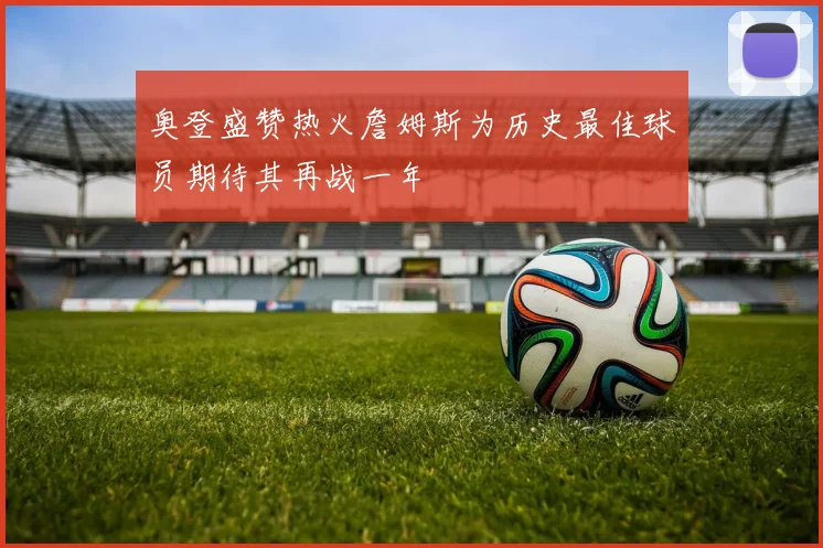 奥登盛赞热火詹姆斯为历史最佳球员期待其再战一年