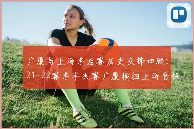 广厦与上海季后赛历史交锋回顾：21-22赛季半决赛广厦横扫上海晋级决赛