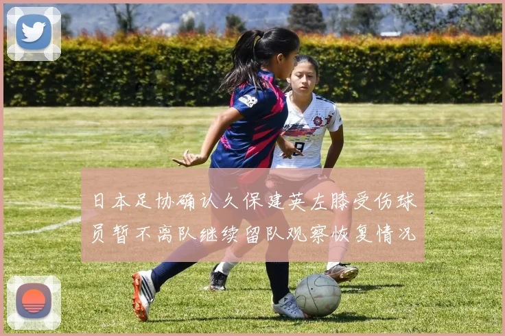 日本足协确认久保建英左膝受伤球员暂不离队继续留队观察恢复情况