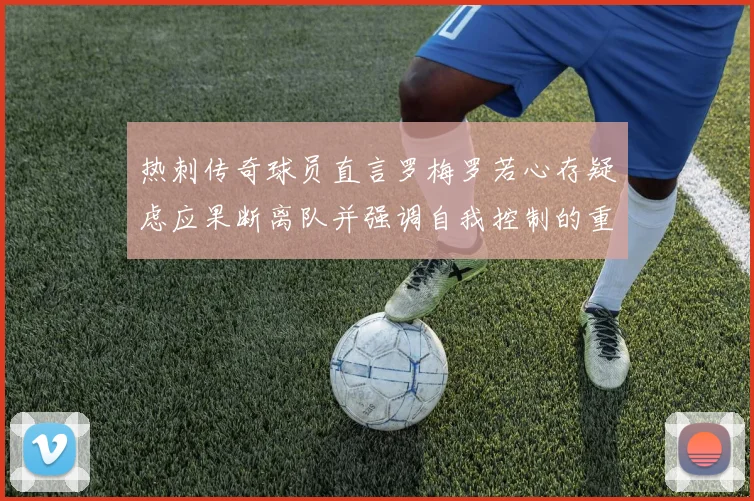 热刺传奇球员直言罗梅罗若心存疑虑应果断离队并强调自我控制的重要性