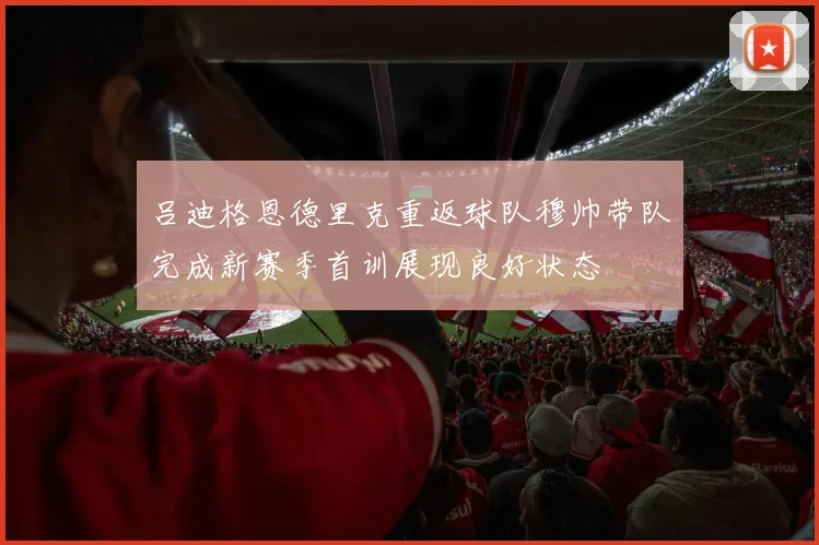 吕迪格恩德里克重返球队穆帅带队完成新赛季首训展现良好状态