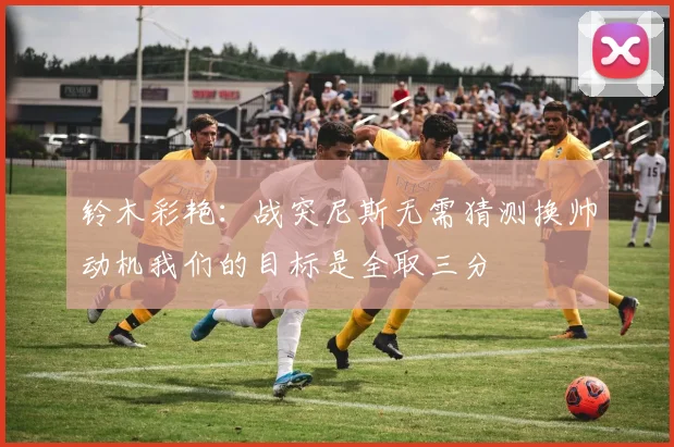 铃木彩艳:战突尼斯无需猜测换帅动机我们的目标是全取三分
