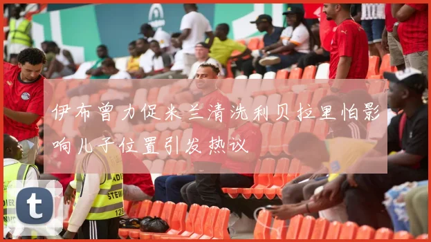伊布曾力促米兰清洗利贝拉里怕影响儿子位置引发热议