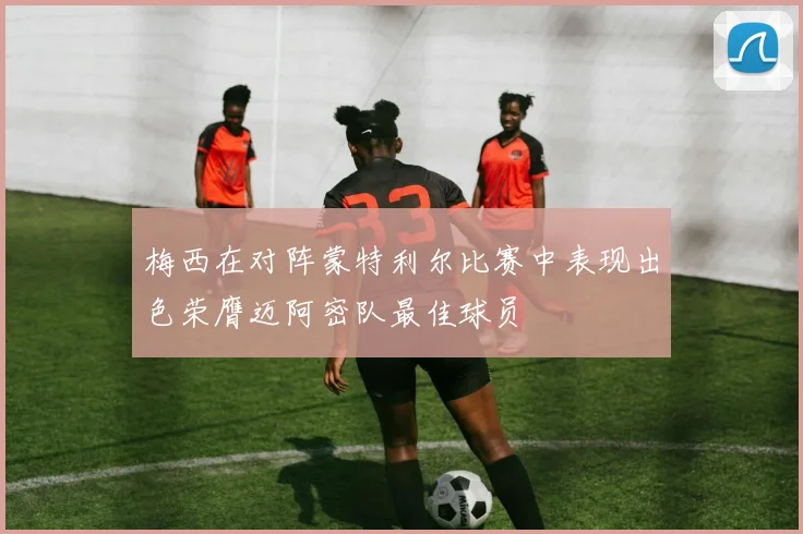 梅西在对阵蒙特利尔比赛中表现出色荣膺迈阿密队最佳球员