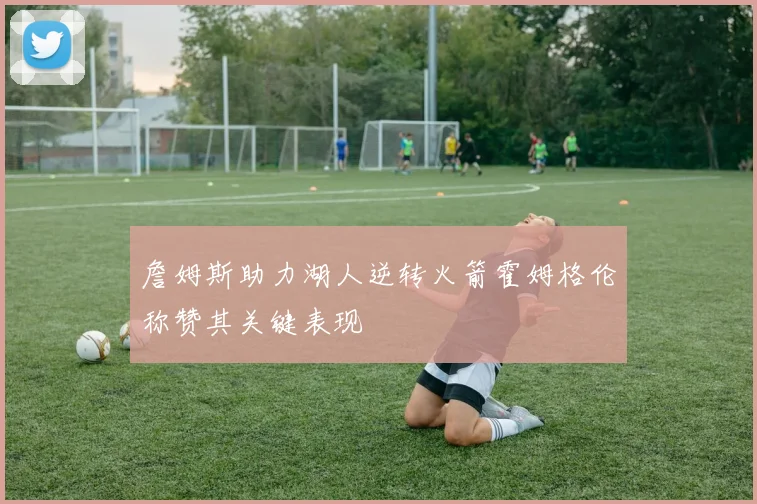 詹姆斯助力湖人逆转火箭霍姆格伦称赞其关键表现