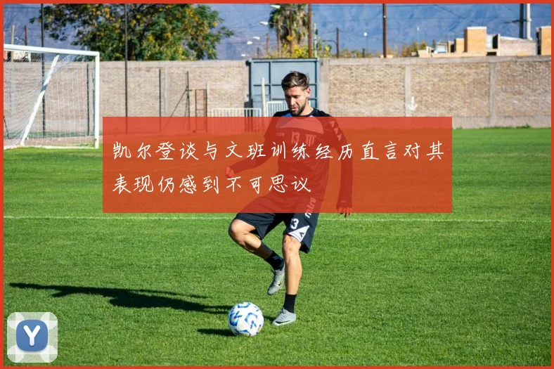 凯尔登谈与文班训练经历直言对其表现仍感到不可思议