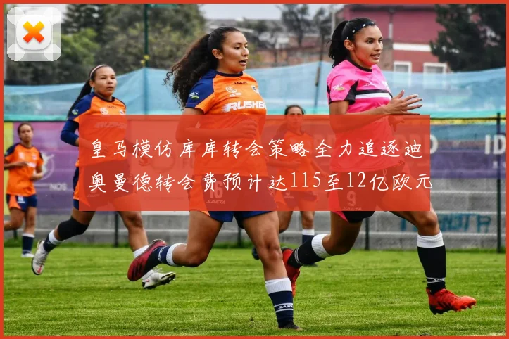 皇马模仿库库转会策略全力追逐迪奥曼德转会费预计达115至12亿欧元