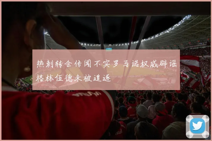 热刺转会传闻不实罗马诺权威辟谣格林伍德未被追逐