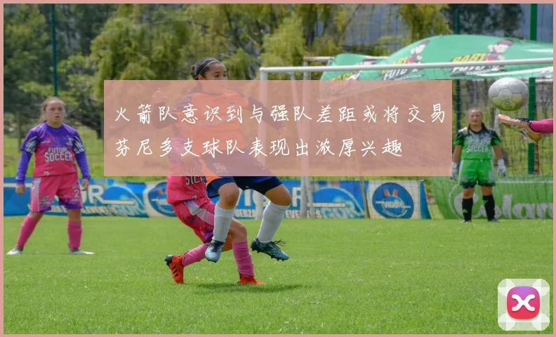 火箭队意识到与强队差距或将交易芬尼多支球队表现出浓厚兴趣