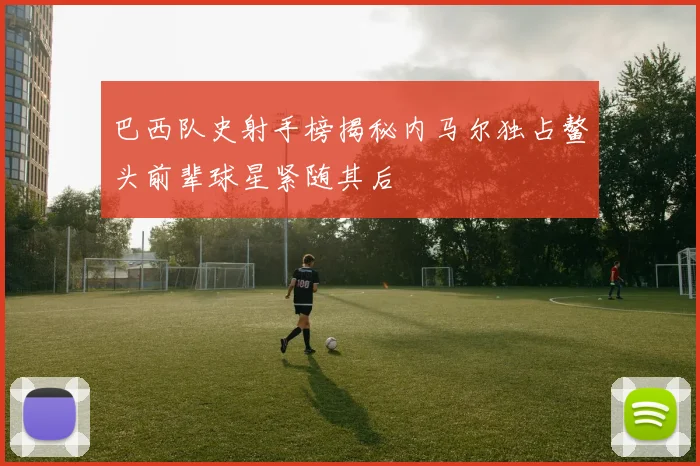 巴西队史射手榜揭秘内马尔独占鳌头前辈球星紧随其后