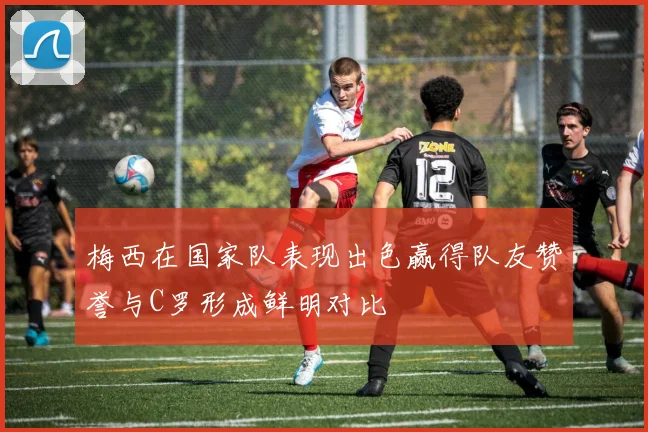 梅西在国家队表现出色赢得队友赞誉与C罗形成鲜明对比
